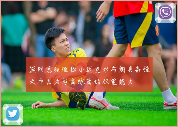 篮网总经理称小迈克尔布朗具备强大冲击力与高球商的双重能力