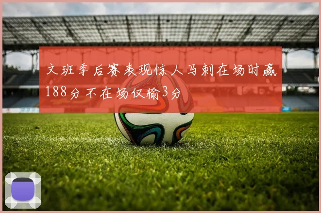 文班季后赛表现惊人马刺在场时赢188分不在场仅输3分