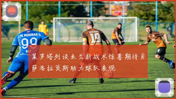 莱罗塔列谈米兰新战术惊喜期待贡萨洛拉莫斯助力球队表现