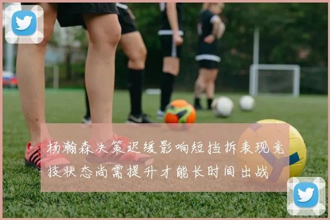 杨瀚森决策迟缓影响短挡拆表现竞技状态尚需提升才能长时间出战