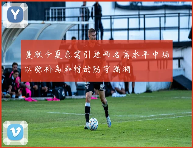 曼联今夏急需引进两名高水平中场以弥补乌加特的防守漏洞