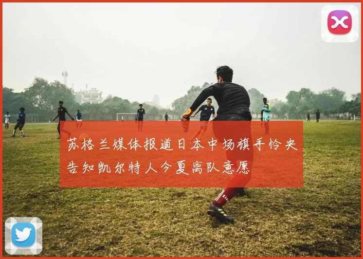 苏格兰媒体报道日本中场旗手怜央告知凯尔特人今夏离队意愿