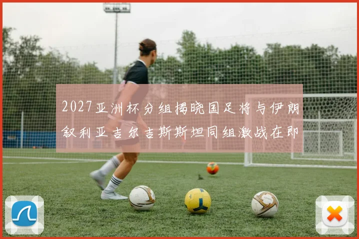 2027亚洲杯分组揭晓国足将与伊朗叙利亚吉尔吉斯斯坦同组激战在即