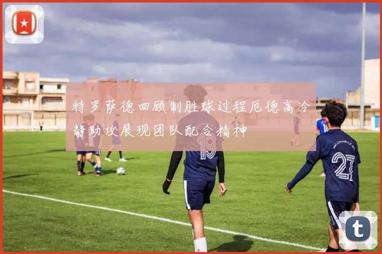 特罗萨德回顾制胜球过程厄德高冷静助攻展现团队配合精神