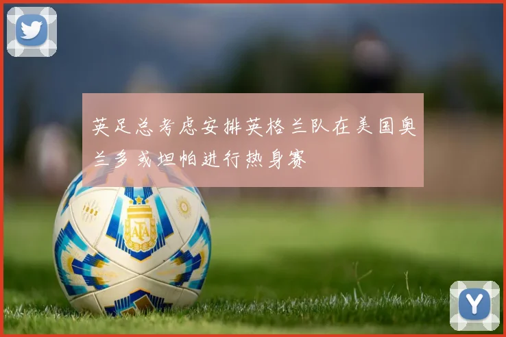 英足总考虑安排英格兰队在美国奥兰多或坦帕进行热身赛