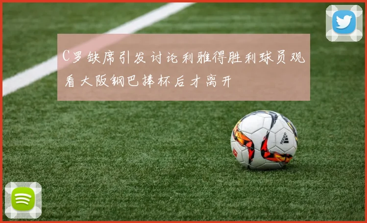 C罗缺席引发讨论利雅得胜利球员观看大阪钢巴捧杯后才离开