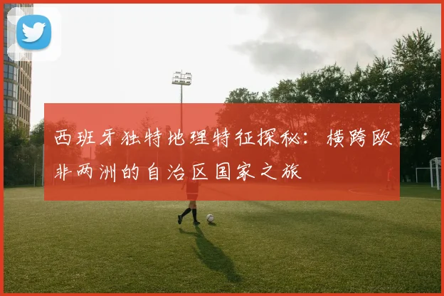 西班牙独特地理特征探秘：横跨欧非两洲的自治区国家之旅