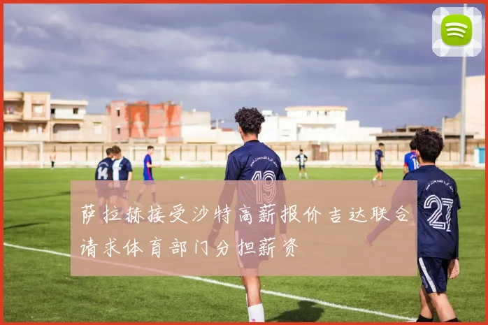 萨拉赫接受沙特高薪报价吉达联合请求体育部门分担薪资