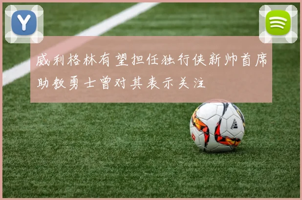 威利格林有望担任独行侠新帅首席助教勇士曾对其表示关注