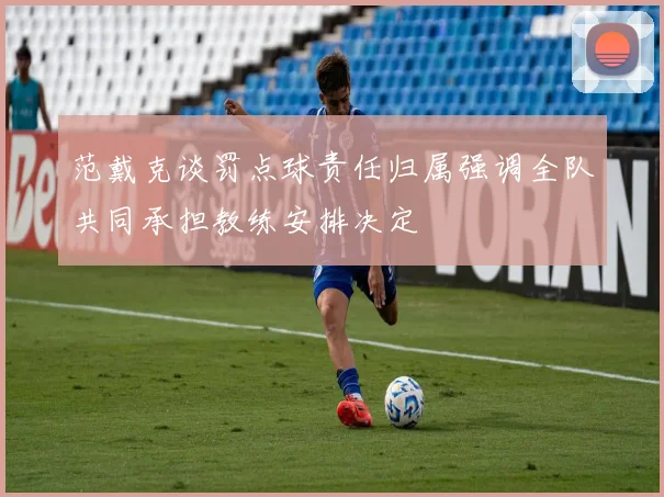 范戴克谈罚点球责任归属强调全队共同承担教练安排决定