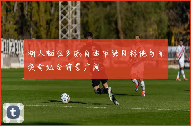湖人瞄准罗威自由市场目标他与东契奇组合前景广阔