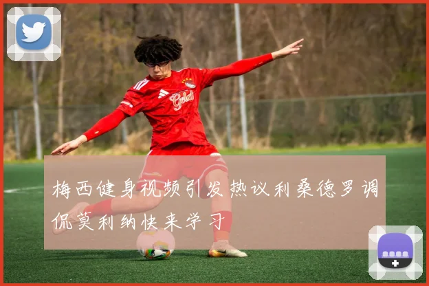 梅西健身视频引发热议利桑德罗调侃莫利纳快来学习