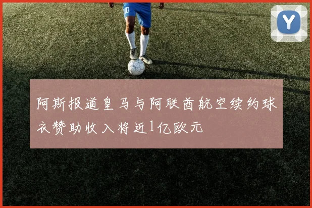 阿斯报道皇马与阿联酋航空续约球衣赞助收入将近1亿欧元