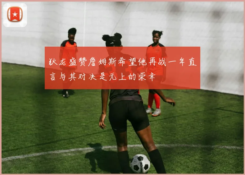 狄龙盛赞詹姆斯希望他再战一年直言与其对决是无上的荣幸