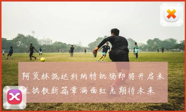 阿莫林抵达利纳特机场即将开启米兰执教新篇章满面红光期待未来