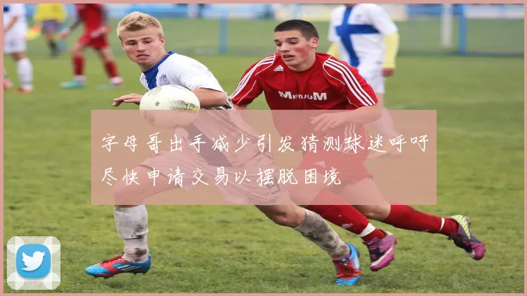 字母哥出手减少引发猜测球迷呼吁尽快申请交易以摆脱困境
