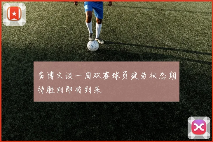 黄博文谈一周双赛球员疲劳状态期待胜利即将到来