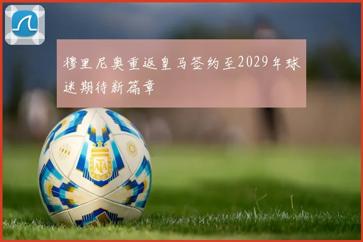 穆里尼奥重返皇马签约至2029年球迷期待新篇章