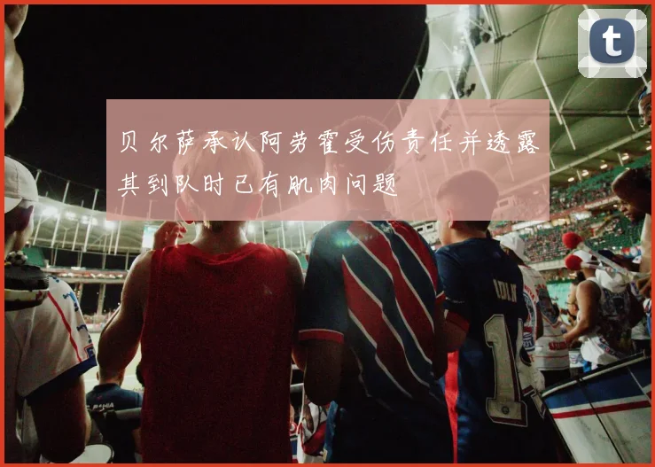 贝尔萨承认阿劳霍受伤责任并透露其到队时已有肌肉问题
