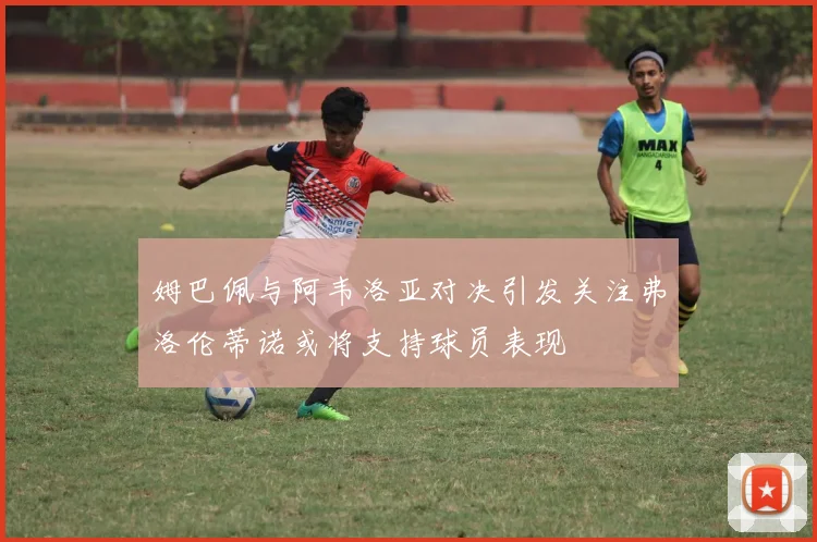 姆巴佩与阿韦洛亚对决引发关注弗洛伦蒂诺或将支持球员表现