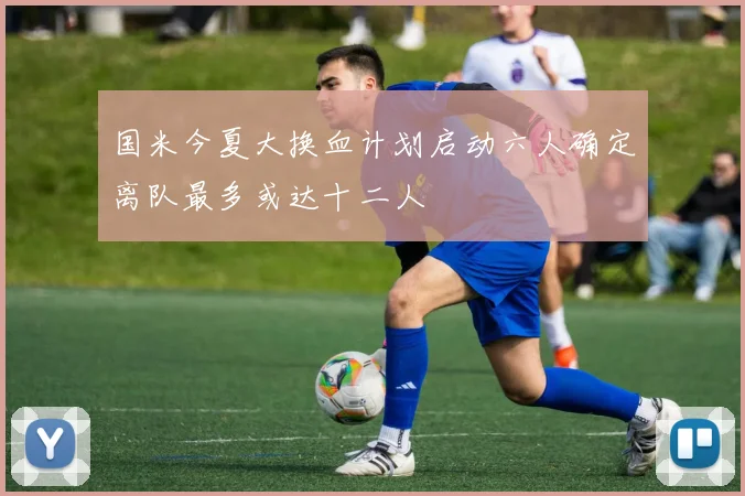 国米今夏大换血计划启动六人确定离队最多或达十二人
