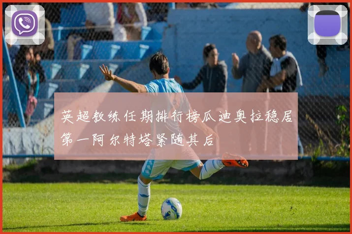 英超教练任期排行榜瓜迪奥拉稳居第一阿尔特塔紧随其后