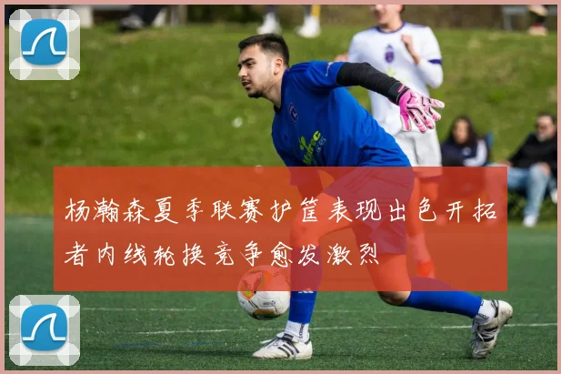 杨瀚森夏季联赛护筐表现出色开拓者内线轮换竞争愈发激烈